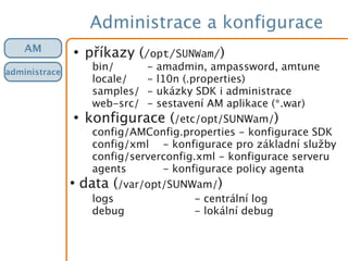 Administrace a konfigurace
●
příkazy (/opt/SUNWam/)
bin/ - amadmin, ampassword, amtune
locale/ - l10n (.properties)
samples/ - ukázky SDK i administrace
web-src/ - sestavení AM aplikace (*.war)
●
konfigurace (/etc/opt/SUNWam/)
config/AMConfig.properties - konfigurace SDK
config/xml - konfigurace pro základní služby
config/serverconfig.xml - konfigurace serveru
agents - konfigurace policy agenta
●
data (/var/opt/SUNWam/)
logs - centrální log
debug - lokální debug
AM
administrace
 