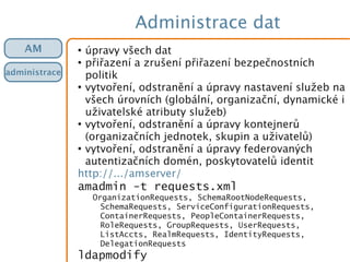 Administrace dat
●
úpravy všech dat
●
přiřazení a zrušení přiřazení bezpečnostních
politik
●
vytvoření, odstranění a úpravy nastavení služeb na
všech úrovních (globální, organizační, dynamické i
uživatelské atributy služeb)
●
vytvoření, odstranění a úpravy kontejnerů
(organizačních jednotek, skupin a uživatelů)
●
vytvoření, odstranění a úpravy federovaných
autentizačních domén, poskytovatelů identit
http://.../amserver/
amadmin -t requests.xml
OrganizationRequests, SchemaRootNodeRequests,
SchemaRequests, ServiceConfigurationRequests,
ContainerRequests, PeopleContainerRequests,
RoleRequests, GroupRequests, UserRequests,
ListAccts, RealmRequests, IdentityRequests,
DelegationRequests
ldapmodify
AM
administrace
 