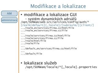 Modifikace a lokalizace
●
modifikace a lokalizace GUI
– systém dynamických adrsářů
/opt/SUNWam/web-src/services/config/auth/*
[realm|default][_locale]/[subrealm/][client/]
.../realm_en/services/firma.cz/html/file
.../realm_en/services/firma.cz/file
...
.../realm/services/firma.cz/html/file
.../realm/services/firma.cz/file
.../realm/html/file
.../realm/file
...
.../default_en/services/firma.cz/html/file
...
.../default/file
●
lokalizace služeb
/opt/SUNWam/locale/*[_locale].properties
AM
administrace
 