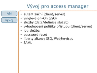 Vývoj pro access manager
●
autentizační (client/server)
●
Single-Sign-On (SSO)
●
služby (data/definice služeb)
●
vyhodnocení politiky přístupu (client/server)
●
log služba
●
password reset
●
liberty aliance SSO, WebServices
●
SAML
AM
vývoj
 