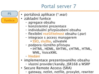 Portal server 7
●
portálová aplikace (*.war)
●
základní funkce
– agregace obsahu
– konzistentní prezentace
– individuální přizpůsobení obsahu
– flexibilní rozšiřitelnost obsahu (.par)
– integrace s access managerem
●
SSO, služby, uživatelé
– podpora různého přístupu
●
iHTML, HDML, XHTML, cHTML, HTML,
WML, VoiceXML
– hledání
●
implementace prezentovaného obsahu
– vlastní provider/kanály, JSR168 a WSRP
●
Secure Remote Access (SRA)
– gateway, netlet, netfile, proxylet, rewriter
PS
funkce
 
