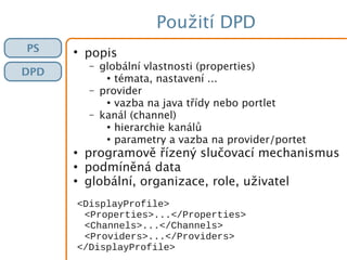 Použití DPD
PS
DPD
●
popis
– globální vlastnosti (properties)
●
témata, nastavení ...
– provider
●
vazba na java třídy nebo portlet
– kanál (channel)
●
hierarchie kanálů
●
parametry a vazba na provider/portet
●
programově řízený slučovací mechanismus
●
podmíněná data
●
globální, organizace, role, uživatel
<DisplayProfile>
<Properties>...</Properties>
<Channels>...</Channels>
<Providers>...</Providers>
</DisplayProfile>
 
