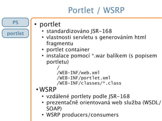 Portlet / WSRP
PS
portlet
●
portlet
●
standardizováno JSR-168
●
vlastnosti servletu s generováním html
fragmentu
●
portlet container
●
instalace pomocí *.war balíkem (s popisem
portletu)
/
/WEB-INF/web.xml
/WEB-INF/portlet.xml
/WEB-INF/classes/*.class
●
WSRP
●
vzdálené portlety podle JSR-168
●
prezentačně orientovaná web služba (WSDL/
SOAP)
●
WSRP producers/consumers
 