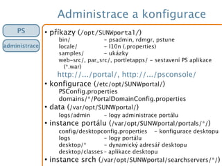 Administrace a konfigurace
PS
administrace
●
příkazy (/opt/SUNWportal/)
bin/ - psadmin, rdmgr, pstune
locale/ - l10n (.properties)
samples/ - ukázky
web-src/, par_src/, portletapps/ - sestavení PS aplikace
(*.war)
http://.../portal/, http://.../psconsole/
●
konfigurace (/etc/opt/SUNWportal/)
PSConfig.properties
domains/*/PortalDomainConfig.properties
●
data (/var/opt/SUNWportal/)
logs/admin - logy administrace portálu
●
instance portálu (/var/opt/SUNWportal/portals/*/)
config/desktopconfig.properties - konfigurace desktopu
logs - logy portálu
desktop/* - dynamický adresář desktopu
desktop/classes – aplikace desktopu
●
instance srch (/var/opt/SUNWportal/searchservers/*/)
 