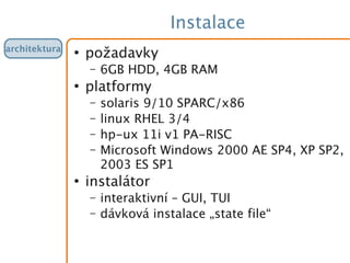 Instalace
●
požadavky
– 6GB HDD, 4GB RAM
●
platformy
– solaris 9/10 SPARC/x86
– linux RHEL 3/4
– hp-ux 11i v1 PA-RISC
– Microsoft Windows 2000 AE SP4, XP SP2,
2003 ES SP1
●
instalátor
– interaktivní – GUI, TUI
– dávková instalace „state file“
architektura
 