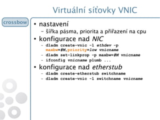 Virtuální síťovky VNIC
crossbow ●
nastavení
– šířka pásma, priorita a přiřazení na cpu
●
konfigurace nad NIC
– dladm create-vnic -l ethdev -p
maxbw=#M,priority=low vnicname
– dladm set-linkprop -p maxbw=#M vnicname
– ifconfig vnicname plumb ...
●
konfigurace nad etherstub
– dladm create-etherstub switchname
– dladm create-vnic -l switchname vnicname
 
