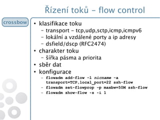 Řízení toků - flow control
●
klasifikace toku
– transport - tcp,udp,sctp,icmp,icmpv6
– lokální a vzdálené porty a ip adresy
– dsfield/dscp (RFC2474)
●
charakter toku
– šířka pásma a priorita
●
sběr dat
●
konfigurace
– flowadm add-flow -l nicname -a
transport=TCP,local_port=22 ssh-flow
– flowadm set-flowprop -p maxbw=50M ssh-flow
– flowadm show flow s i 1‐ ‐ ‐
crossbowcrossbow
 