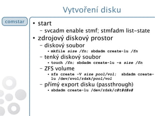 Vytvoření disku
comstar ●
start
– svcadm enable stmf; stmfadm list-state
●
zdrojový diskový prostor
– diskový soubor
● mkfile size /fn; sbdadm create-lu /fn
– tenký diskový soubor
● touch /fn; sbdadm create-lu -s size /fn
– ZFS volume
● zfs create -V size pool/vol; sbdadm create-
lu /dev/zvol/rdsk/pool/vol
– přímý export disku (passthrough)
● sbdadm create-lu /dev/rdsk/c#t#d#s#
 