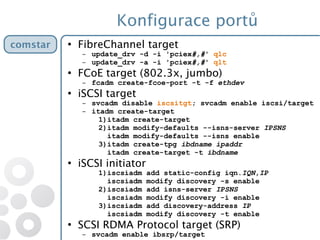 Konfigurace portů
●
FibreChannel target
– update_drv -d -i 'pciex#,#' qlc
– update_drv -a -i 'pciex#,#' qlt
●
FCoE target (802.3x, jumbo)
– fcadm create-fcoe-port -t -f ethdev
●
iSCSI target
– svcadm disable iscsitgt; svcadm enable iscsi/target
– itadm create-target
1)itadm create-target
2)itadm modify-defaults --isns-server IPSNS
itadm modify-defaults --isns enable
3)itadm create-tpg ibdname ipaddr
itadm create-target -t ibdname
●
iSCSI initiator
1)iscsiadm add static-config iqn.IQN,IP
iscsiadm modify discovery -s enable
2)iscsiadm add isns-server IPSNS
iscsiadm modify discovery -i enable
3)iscsiadm add discovery-address IP
iscsiadm modify discovery -t enable
●
SCSI RDMA Protocol target (SRP)
– svcadm enable ibsrp/target
comstarcomstar
 
