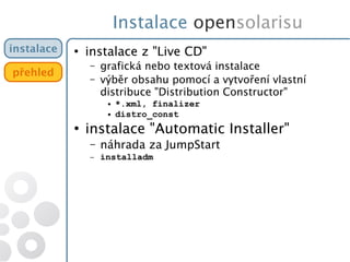 Instalace opensolarisu
instalace
přehled
●
instalace z "Live CD"
– grafická nebo textová instalace
– výběr obsahu pomocí a vytvoření vlastní
distribuce "Distribution Constructor"
● *.xml, finalizer
● distro_const
●
instalace "Automatic Installer"
– náhrada za JumpStart
– installadm
 