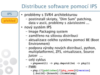Distribuce software pomocí IPS
IPS
přehled
●
problémy s SVR4 architekturou
– postinstall skripty, "Dim Sum" patching,
data v ascii, problémy s závislostmi ...
●
nový systém IPS
– Image Packaging system
– zaměřeno na síťovou distribuci
– aktualizace celého systému pomocí BE (Boot
Environment)
– podpora výroby nových distribucí, python,
multiplatformní, ZFS, virtualizace, Source
Juicer ...
– celý cyklus
● pkgsend(1) -> pkg.depotd(1m) -> pkg(1)
– FMRI
● pkg://[publisher]/[pkg_name]@[version]
[,build]-[branch]:[timestamp]
 