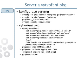 Server a vytvoření pkg
IPS ●
konfigurace serveru
– svccfg -s pkg/server "setprop pkg/port=10000"
– svccfg -s pkg/server "setprop
pkg/inst_root=/var/repo"
– svcadm enable pkg/server
●
vytvoření pkg
– mypkg.manifest:
set name="pkg.name" value="hello world"
set name="pkg.description" value="msg"
set name="maintainer" value="addr"
set name="upstream" value="addr"
[...]
file hello.sh mode=0555 owner=bin group=bin
path=/opt/local/bin/hello
– pkgsend open XYZhello@1.0
– pkgsend include mypkg.manifest
– [pkgsend import xyz_svr5.pkg]
– pkgsend close
 