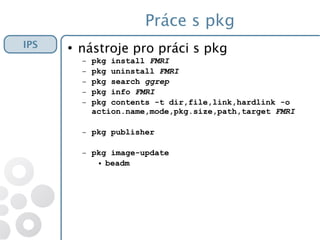 Práce s pkg
●
nástroje pro práci s pkg
– pkg install FMRI
– pkg uninstall FMRI
– pkg search ggrep
– pkg info FMRI
– pkg contents -t dir,file,link,hardlink -o
action.name,mode,pkg.size,path,target FMRI
– pkg publisher
– pkg image-update
● beadm
IPS
 