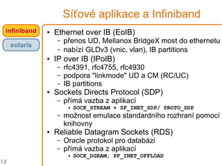 12
Síťové aplikace a Infiniband
infiniband
solaris
● Ethernet over IB (EoIB)
– přenos UD, Mellanox BridgeX most do ethernetu
– nabízí GLDv3 (vnic, vlan), IB partitions
● IP over IB (IPoIB)
– rfc4391, rfc4755, rfc4930
– podpora "linkmode" UD a CM (RC/UC)
– IB partitions
● Sockets Directs Protocol (SDP)
– přímá vazba z aplikací
● SOCK_STREAM + SF_INET_SDP/ PROTO_SDP
– možnost emulace standardního rozhraní pomocí
knihovny
● Reliable Datagram Sockets (RDS)
– Oracle protokol pro databázi
– přímá vazba z aplikací
● SOCK_DGRAM, PF_INET_OFFLOAD
 