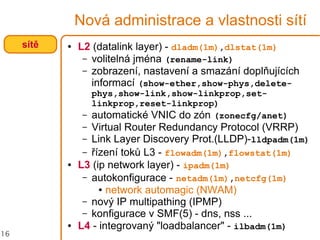 16
Nová administrace a vlastnosti sítí
● L2 (datalink layer) - dladm(1m),dlstat(1m)
– volitelná jména (rename-link)
– zobrazení, nastavení a smazání doplňujících
informací (show-ether,show-phys,delete-
phys,show-link,show-linkprop,set-
linkprop,reset-linkprop)
– automatické VNIC do zón (zonecfg/anet)
– Virtual Router Redundancy Protocol (VRRP)
– Link Layer Discovery Prot.(LLDP)-lldpadm(1m)
– řízení toků L3 - flowadm(1m),flowstat(1m)
● L3 (ip network layer) - ipadm(1m)
– autokonfigurace - netadm(1m),netcfg(1m)
● network automagic (NWAM)
– nový IP multipathing (IPMP)
– konfigurace v SMF(5) - dns, nss ...
● L4 - integrovaný "loadbalancer" - ilbadm(1m)
sítě
 