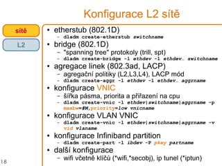 18
Konfigurace L2 sítě
● etherstub (802.1D)
– dladm create-etherstub switchname
● bridge (802.1D)
– "spanning tree" protokoly (trill, spt)
– dladm create-bridge -l ethdev -l ethdev… switchname
● agregace linek (802.3ad, LACP)
– agregační politiky (L2,L3,L4), LACP mód
– dladm create-aggr -l ethdev -l ethdev… aggrname
● konfigurace VNIC
– šířka pásma, priorita a přiřazení na cpu
– dladm create-vnic -l ethdev|switchname|aggrname -p
maxbw=#M,priority=low vnicname
● konfigurace VLAN VNIC
– dladm create-vnic -l ethdev|switchname|aggrname -v
vid vlaname
● konfigurace Infiniband partition
– dladm create-part -l ibdev -P pkey partname
● další konfigurace
– wifi včetně klíčů (*wifi,*secobj), ip tunel (*iptun)
sítě
L2
 
