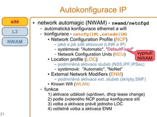 21
Autokonfigurace IP
● network automagic (NWAM) - nwamd/netcfgd
– automatická konfigurace ethernet a wifi
– konfigurace - netcfg(1M),netadm(1M)
● Network Configuration Profile (NCP)
– jaké a jak sítě aktivovat (LINK a IP)
– systémové: "Automatic", "DefaultFixed"
– Network Configuration Units (NCU)
● Location profile (LOC)
– podmíněná aktivace služeb (NSS,IPF,IPSec)
– systémové: "Automatic", "NoNet"
● External Network Modifiers (ENM)
– podmíněná aktivace ext. služeb (skripty,SMF)
● Known Wifi (WLAN)
– funkce
1) aktivace událostí (up/down, dhcp lease change)
2) podle zvoleného NCP postup konfigurace sítí
3) volba a aktivace právě jednoho LOC
4) volitelně volba a aktivace ENM
crossbowsítě
L3
vypnutí
NWAM
NWAM
 