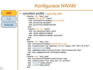 22
Konfigurace NWAM
● vytvoření profilů - netcfg(1M)
create ncp "muj_ncp"
create ncu phys "net0"
set activation-mode=prioritized
set priority-group=1
set priority-mode=shared
end
create ncu ip "net0"
set ip-version=ipv4,ipv6
set ipv4-addrsrc=dhcp
set ipv6-addrsrc=dhcp,autoconf
end
end
create loc "muj_loc"
set activation-mode=conditional-any
set conditions="ip-address is-in-range 192.168.56.0/24"
set nameservices=dns
set nameservices-config-file="/etc/nsswitch.dns"
set dns-nameservice-configsrc=dhcp
end
create enm "muj_enm"
set activation-mode=conditional-any
set conditions="loc muj_loc is active"
set start="/enm_start"
set stop="/enm_stop"
end
crossbowsítě
L3
NWAM
 