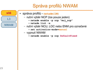 23
Správa profilů NWAM
● správa profilů - netadm(1M)
– ruční výběr NCP (lze pouze jeden)
● netadm enable -p ncp "muj_ncp"
● netadm list -x
– ruční výběr NCU, LOC nebo ENM pro označené
● set activation-mode=manual
– vypnutí NWAM
● netadm enable -p ncp DefaultFixed
crossbowsítě
L3
NWAM
 