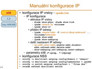 24
Manuální konfigurace IP
● konfigurace IP vrstvy - ipadm(1m)
– IP konfigurace
● aktivace IP vrstvy
– dladm show-phys; dladm show-link
– ipadm create-ip vnicname
– ipadm show-if
● přidání IP adresy
– ipadm create-addr -T static|dhcp|addrconf ...
vnicname/addrname
– ipadm show-addr
– ipadm show-addrprop
● další nastavení IP adresy
– up-addr,down-addr,enable-addr,disable-
addr,refresh-addr,delete-addr
– show-addrprop,set-addrprop,reset-addrpro
– parametry sítě (*-prop, *-ifprop)
● konfigurace NSS
● svccfg -s dns/client setprop config/domain = "domain"
● svccfg -s dns/client setprop config/nameserver = ipaddr
● svccfg -s switch setprop config/host = '"files dns"'
● svcadm refresh dns/client switch
crossbowsítě
L3
bez NWAM
 