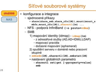 28
Síťové souborové systémy
● konfigurace a integrace
– sjednocené příkazy
● share(share_smb,share_nfs(1M)),mount(mount_s
mbfs,mount_nfs(1M)),sharectl(1m) ...
– NFS - podpora InfiniBand (-o proto=rdma)
– SMB
1) mapování identity (idmap) - idmap(1m)
– z adresářové služby (AD,AD+IDMU,LDAP)
– mapovací pravidla
– dočasné mapování (ephemeral)
2) spuštění serveru v doméně nebo pracovní
skupině
● smbadm(1M),sharectl(1M),smbstat(1M)
● nastavení globálních parametrů
– sharectl set|get [-pproperty=value]
smb
úložiště
NAS
 