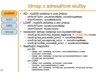 29
Idmap z adresářové služby
● AD - rozšířit schéma o unix jména
– attributeTypes: unixUserName,unixGroupName
– objectClasses: unixNameInfo
● LDAP - rozšířit schéma o win jména
– attributeTypes: winAccountName
– objectClasses: winAccount
● nastavení idmap (setprop svc:/system/idmap)
– config/directory_based_mapping = name|idmu|none
– config/ad_unixuser_attr = unixUserName
– config/ad_unixgroup_attr = unixGroupName
– config/nldap_winname_attr = winAccountName
● doplňující mapování
– pro AD
● idmap set-namemap winuser:username@domain-name
unixuser:username
● idmap set-namemap wingroup:groupname@domain-name
unixgroup:groupname
– pro LDAP
● idmap set-namemap unixuser:username
winuser:username@domain-name
● idmap set-namemap unixgroup:groupname wingroup:group-
name@domainname
úložiště
NAS
SMB
idmap
 