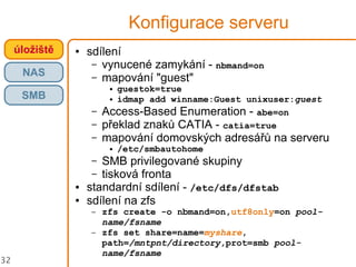 32
Konfigurace serveru
● sdílení
– vynucené zamykání - nbmand=on
– mapování "guest"
● guestok=true
● idmap add winname:Guest unixuser:guest
– Access-Based Enumeration - abe=on
– překlad znaků CATIA - catia=true
– mapování domovských adresářů na serveru
● /etc/smbautohome
– SMB privilegované skupiny
– tisková fronta
● standardní sdílení - /etc/dfs/dfstab
● sdílení na zfs
– zfs create -o nbmand=on,utf8only=on pool-
name/fsname
– zfs set share=name=myshare,
path=/mntpnt/directory,prot=smb pool-
name/fsname
úložiště
NAS
SMB
 
