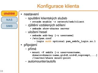 33
Konfigurace klienta
● nastavení
– spuštění klientských služeb
● svcadm enable -r network/smb/client
– zjištění vzdálených sdílení
● smbadm show-shares server
– uložení hesel
● smbadm add-key [-u username]
● /etc/pam.conf
– login auth optional pam_smbfs_login.so.1
● připojení
– přímé
● mount -F smbfs [-o user=username,
domain=domain-name,gid=#,uid=#,noprompt,...]
//server/share mount-point
– automounter/autofs
úložiště
NAS
SMB
 