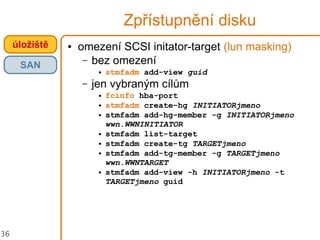 36
Zpřístupnění disku
úložiště
SAN
● omezení SCSI initator-target (lun masking)
– bez omezení
● stmfadm add-view guid
– jen vybraným cílům
● fcinfo hba-port
● stmfadm create-hg INITIATORjmeno
● stmfadm add-hg-member -g INITIATORjmeno
wwn.WWNINITIATOR
● stmfadm list-target
● stmfadm create-tg TARGETjmeno
● stmfadm add-tg-member -g TARGETjmeno
wwn.WWNTARGET
● stmfadm add-view -h INITIATORjmeno -t
TARGETjmeno guid
 