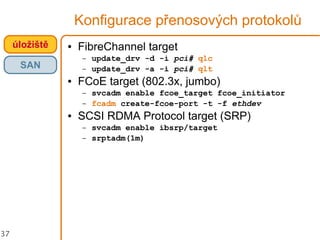 37
Konfigurace přenosových protokolů
úložiště
SAN
● FibreChannel target
– update_drv -d -i pci# qlc
– update_drv -a -i pci# qlt
● FCoE target (802.3x, jumbo)
– svcadm enable fcoe_target fcoe_initiator
– fcadm create-fcoe-port -t -f ethdev
● SCSI RDMA Protocol target (SRP)
– svcadm enable ibsrp/target
– srptadm(1m)
 