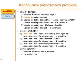 38
Konfigurace přenosových protokolů
● iSCSI target
– svcadm enable iscsi/target
1)itadm create-target
2)itadm modify-defaults --isns-server IPSNS
itadm modify-defaults --isns enable
3)itadm create-tpg ibdname ipaddr
itadm create-target -t ibdname
● iSCSI initiator
1)iscsiadm add static-config iqn.IQN,IP
iscsiadm modify discovery -s enable
2)iscsiadm add isns-server IPSNS
iscsiadm modify discovery -i enable
3)iscsiadm add discovery-address IP
iscsiadm modify discovery -t enable
● iSNS server
– svcadm enable isns_server
– isnsadm(1m)
úložiště
SAN
 