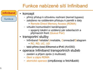 6
Funkce nabízené sítí Infiniband
● koncept
– přímý přístup k síťovému rozhraní (kernel bypass)
– založeno na vzdáleném přístupu k paměti s daty
● Remote Direct Memory Access (RDMA)
– virtuální komunikační kanál/spojení
● spojený lokální a vzdálený pár odesílacích a
přijímacích front (Queue Pair)
● transportní služby
– Infiniband Reliable/Unreliable, Connected/Datagram
● RC, RD, UC, UD
– také přímo (raw) Ethernet a IPv6 (rfc4392)
● operace Infiniband transportních služeb
– zaslání a příjem zpráv (i multicast)
– čtení a zápis RDMA
– atomické operace (cmp&swap a fetch&add)
infiniband
funkce
 