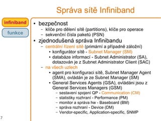 7
Správa sítě Infiniband
● bezpečnost
– klíče pro dělení sítě (partitions), klíče pro operace
– sekvenční čísla paketů (PSN)
● zjednodušená správa Infinibandu
– centrální řízení sítě (primární a případně záložní)
● konfigurátor sítě - Subnet Manager (SM)
● databáze informací - Subnet Administrator (SA),
dotazován je z Subnet Administrator Client (SAC)
– na všech uzlech
● agent pro konfiguraci sítě, Subnet Manager Agent
(SMA), ovládán je ze Subnet Manager (SM)
● General Services Agents (GSA), ovládáni jsou z
General Services Managers (GSM)
– sestavení spojení QP - Communication (CM)
– statistiky rozhraní - Performance (PM)
– monitor a správa hw - Baseboard (BM)
– správa rozhraní - Device (DM)
– Vendor-specific, Application-specific, SNMP
infiniband
funkce
 