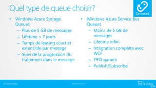 Quel type de queue choisir? 
• Windows Azure Storage 
Queues 
– Plus de 5 GB de messages 
– Lifetime < 7 jours 
– Temps de leasing court et 
extensible par message 
– Suivi de la progression du 
traitement dans le message 
• Windows Azure Service Bus 
#mstechdays Windows Azure 
Queues 
– Moins de 5 GB de 
messages 
– Lifetime infini 
– Intégration complète avec 
WCF 
– FIFO garanti 
– Publish/Subscribe 
 