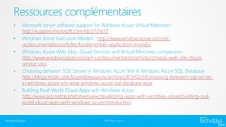 Ressources complémentaires 
• Microsoft server software support for Windows Azure Virtual Machines : 
http://support.microsoft.com/kb/2721672 
• Windows Azure Execution Models : http://www.windowsazure.com/en-us/ 
documentation/articles/fundamentals-application-models/ 
• Windows Azure Web Sites, Cloud Services and Virtual Machines comparison : 
http://www.windowsazure.com/en-us/documentation/articles/choose-web-site-cloud-service- 
vm/ 
• Choosing between SQL Server in Windows Azure VM & Windows Azure SQL Database : 
http://blogs.msdn.com/b/windowsazure/archive/2013/02/14/choosing-between-sql-server-in- 
windows-azure-vm-amp-windows-azure-sql-database.aspx 
• Building Real-World Cloud Apps with Windows Azure : 
http://www.asp.net/aspnet/overview/developing-apps-with-windows-azure/building-real-world- 
cloud-apps-with-windows-azure/introduction 
#mstechdays Windows Azure 
 