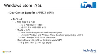 Windows Store 개요
• Dev Center Benefits (개발자 혜택)
• BizSpark
• 창업 지원 프로그램
• 3년간 지원 (1년마다 갱신)
• 5명까지 멤버 추가 (변경 불가)
• MSDN 구독자
• Visual Studio Enterprise with MSDN subscription
• 12-month Windows and Windows Phone Developer accounts (via MSDN)
• O365 Developer Subscription (via MSDN)
• Microsoft Azure Benefit for BizSpark (via MSDN)
• 매월 $750 credit ($150 x 5명 개발자)
 