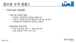 앱으로 수익 창출Ⅰ
• Paid App (유료앱)
• 유료 앱 시장의 현실
• 쏟아지는 무료앱으로 유료앱 구매율 저조
• 사용자 : 다운로드에 비례 개발자가 돈을 버는 줄 안다.
 무료화하라! 무료화하라! 쏟아지는 요청들
• 일반적인 판매 전략
• 무료 (기능 제한, 광고) => 유료 구매 유도
• 실제 사용자의 구매 : 으리! 으리!
 
