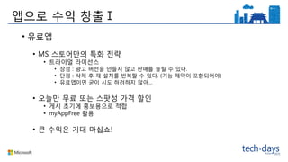 앱으로 수익 창출Ⅰ
• 유료앱
• MS 스토어만의 특화 전략
• 트라이얼 라이선스
• 장점 : 광고 버전을 만들지 않고 판매를 늘릴 수 있다.
• 단점 : 삭제 후 재 설치를 반복할 수 있다. (기능 제약이 포함되어야)
• 유료앱이면 굳이 시도 하려하지 않아…
• 오늘만 무료 또는 스팟성 가격 할인
• 게시 초기에 홍보용으로 적합
• myAppFree 활용
• 큰 수익은 기대 마십쇼!
 