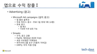 앱으로 수익 창출Ⅰ
• Advertising (광고)
• Microsoft Ad campaigns (설치 광고)
• 앱 홍보 솔루션
• 무료 하우스 광고 : 무료 1일 최대 5회 (교환)
• 유료 광고
• 월 예산
• 다양한 타겟 설정 가능
• Smaato
• 수익, 광고 교환
• PayPal, 계좌입금 ($100 이상)
• 세금 프로필은 이메일로
• 위치서비스를 요구 (사용자 거부감)
• UWP는 아직 지원 안됨
 