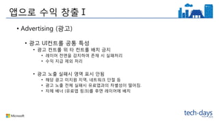 앱으로 수익 창출Ⅰ
• Advertising (광고)
• 광고 UI컨트롤 공통 특성
• 광고 컨트롤 위 타 컨트롤 배치 금지
• 레이어 전면을 감지하여 존재 시 실패처리
• 수익 지급 제외 처리
• 광고 노출 실패시 영역 표시 안됨
• 해당 광고 미지원 지역, 네트워크 단절 등
• 광고 노출 전체 실패시 유료앱과의 차별성이 떨어짐.
• 자체 배너 (유료앱 링크)를 후면 레이어에 배치
 