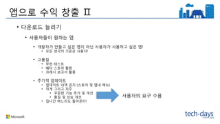 앱으로 수익 창출 Ⅱ
• 다운로드 늘리기
• 사용자들이 원하는 앱
• 개발자가 만들고 싶은 앱이 아닌 사용자가 사용하고 싶은 앱!
• 모든 생각의 기준은 사용자!
• 고품질
• 무한 테스트
• 베타 스토어 활용
• 크래시 보고서 활용
• 주기적 업데이트
• 업데이트 내역 공지 (스토어 및 앱내 메뉴)
• 작게 그리고 자주
• 꾸준한 기능 추가 및 개선
• 품질 및 성능 개선
• 집나간 며느리도 돌아온다!
사용자의 요구 수용
 