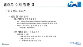 앱으로 수익 창출 Ⅱ
• 다운로드 늘리기
• 별점 및 리뷰 관리
• 앱내 별점 및 리뷰 링크 필수
• Uri : ms-windows-store:reviewapp?appid=xxxxxxxxxxxxx
(Windows.System.Launcher.LaunchUriAsync()를 통해 실행)
• 팝업도 효과적이나 평가 유무는 알 수 없어…
• Nuget > AppPromo
• 낮은 별점과 리뷰는 반드시 개선
• 사용자와의 소통
• 사용자의 문제 해결 방법 제시 및 적극적 지원 자세
• 사용자의 요구 수용
=> 사용자에게 리뷰 수정 요청
 