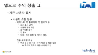 앱으로 수익 창출 Ⅱ
• 기존 사용자 유지
• 사용자 소통 창구
• 페이스북, 앱 홈페이지, 앱 블로그 등
• 최신 소식 공지
• 사용자 문제 해결
• 요구사항 접수
• 앱 홍보
• 단점 : 페친 요청 및 메세지 쇄도
• 전용 이메일 개설
• 버그 신고 및 지원 : 수시 확인 및 회신 필요
▶ 즉각적 적극적 대응 이미지 각인
 