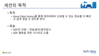 세션의 목적
• 목적
• Azure Data Factory를 통해 데이터에서 신뢰할 수 있는 정보를 더 빠르
고 쉽게 얻을 수 있도록 한다.
• 목표
• ADF의 이해 – 개념/용어/동작방식
• ADF 활용을 위한 시나리오 도출
 