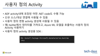 • ADF activity내에 포장된 어떤 .NET code도 수행 가능
• 신규 소스/대상 연결에 사용될 수 있음
• 사용자 정의 변형 activity 생성에 사용될 수 있음
• 예) twitter에서 데이터를 가져오고, Azure ML 모델을 호출하는 사용자 정의
Activity 사용하기
• 사용자 정의 activity 생성용 SDK :
사용자 정의 Activity
 