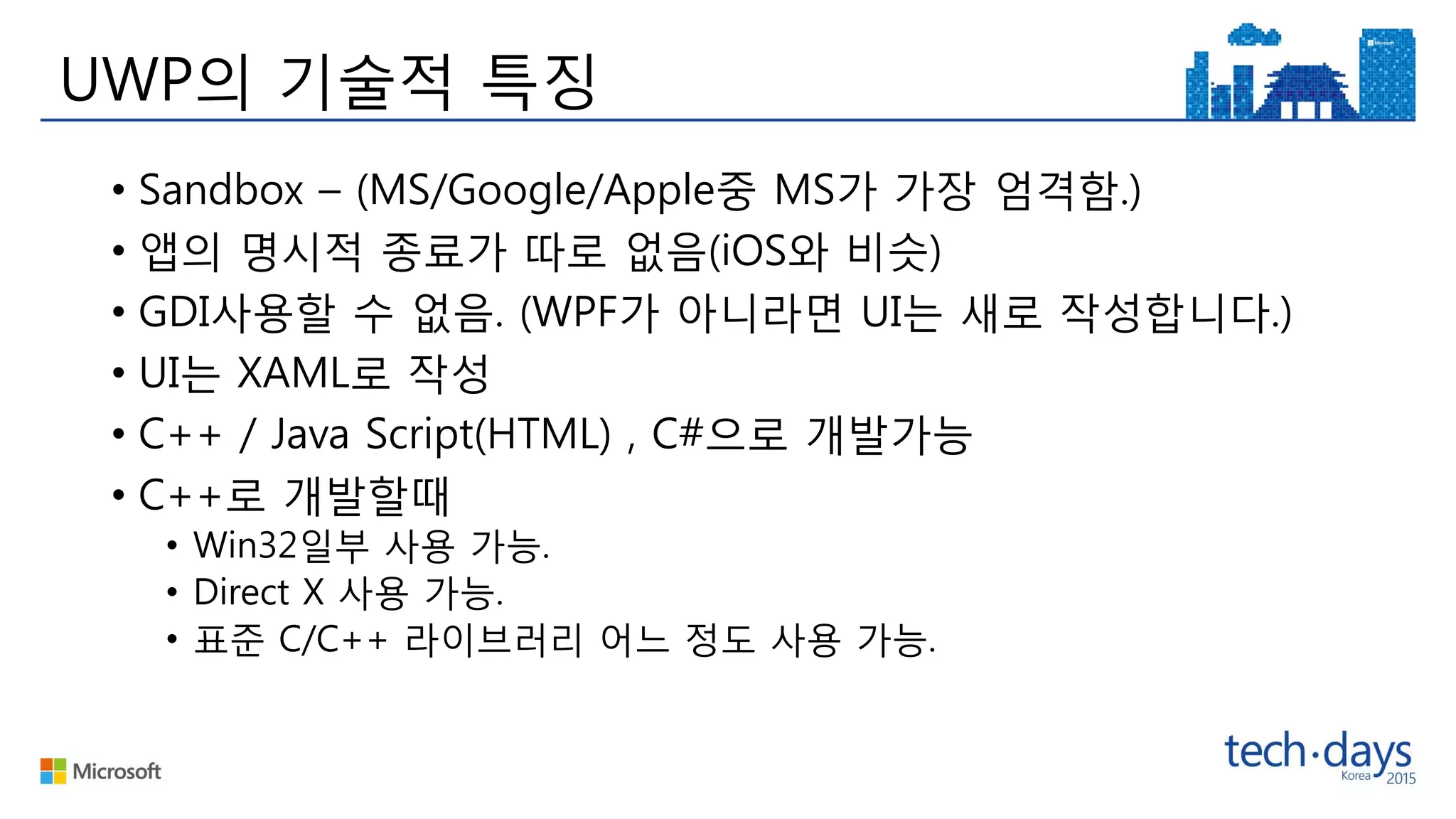 UWP의 기술적 특징
• Sandbox – (MS/Google/Apple중 MS가 가장 엄격함.)
• 앱의 명시적 종료가 따로 없음(iOS와 비슷)
• GDI사용할 수 없음. (WPF가 아니라면 UI는 새로 작성합니다.)
• UI는 XAML로 작성
• C++ / Java Script(HTML) , C#으로 개발가능
• C++로 개발할때
• Win32일부 사용 가능.
• Direct X 사용 가능.
• 표준 C/C++ 라이브러리 어느 정도 사용 가능.
 