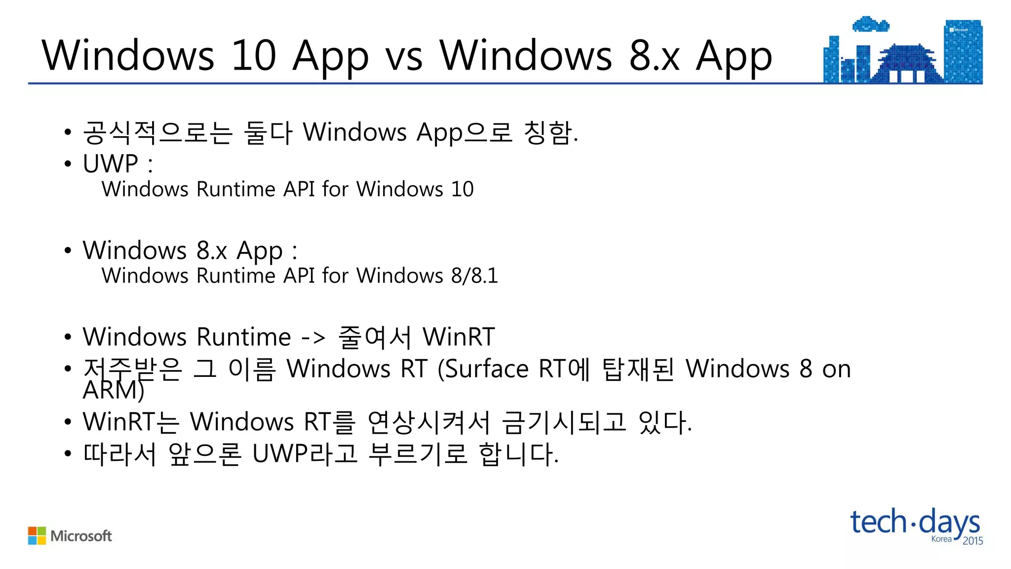 Windows 10 App vs Windows 8.x App
• 공식적으로는 둘다 Windows App으로 칭함.
• UWP :
Windows Runtime API for Windows 10
• Windows 8.x App :
Windows Runtime API for Windows 8/8.1
• Windows Runtime -> 줄여서 WinRT
• 저주받은 그 이름 Windows RT (Surface RT에 탑재된 Windows 8 on
ARM)
• WinRT는 Windows RT를 연상시켜서 금기시되고 있다.
• 따라서 앞으론 UWP라고 부르기로 합니다.
 