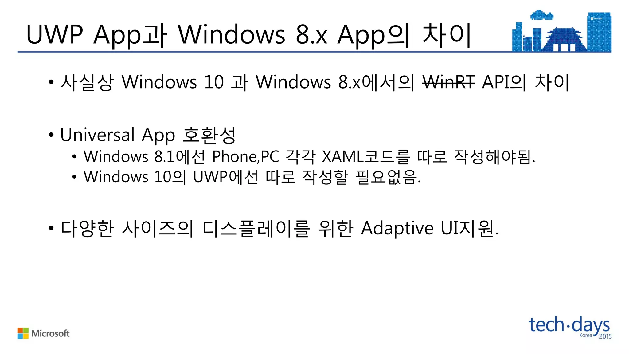 UWP App과 Windows 8.x App의 차이
• 사실상 Windows 10 과 Windows 8.x에서의 WinRT API의 차이
• Universal App 호환성
• Windows 8.1에선 Phone,PC 각각 XAML코드를 따로 작성해야됨.
• Windows 10의 UWP에선 따로 작성할 필요없음.
• 다양한 사이즈의 디스플레이를 위한 Adaptive UI지원.
 