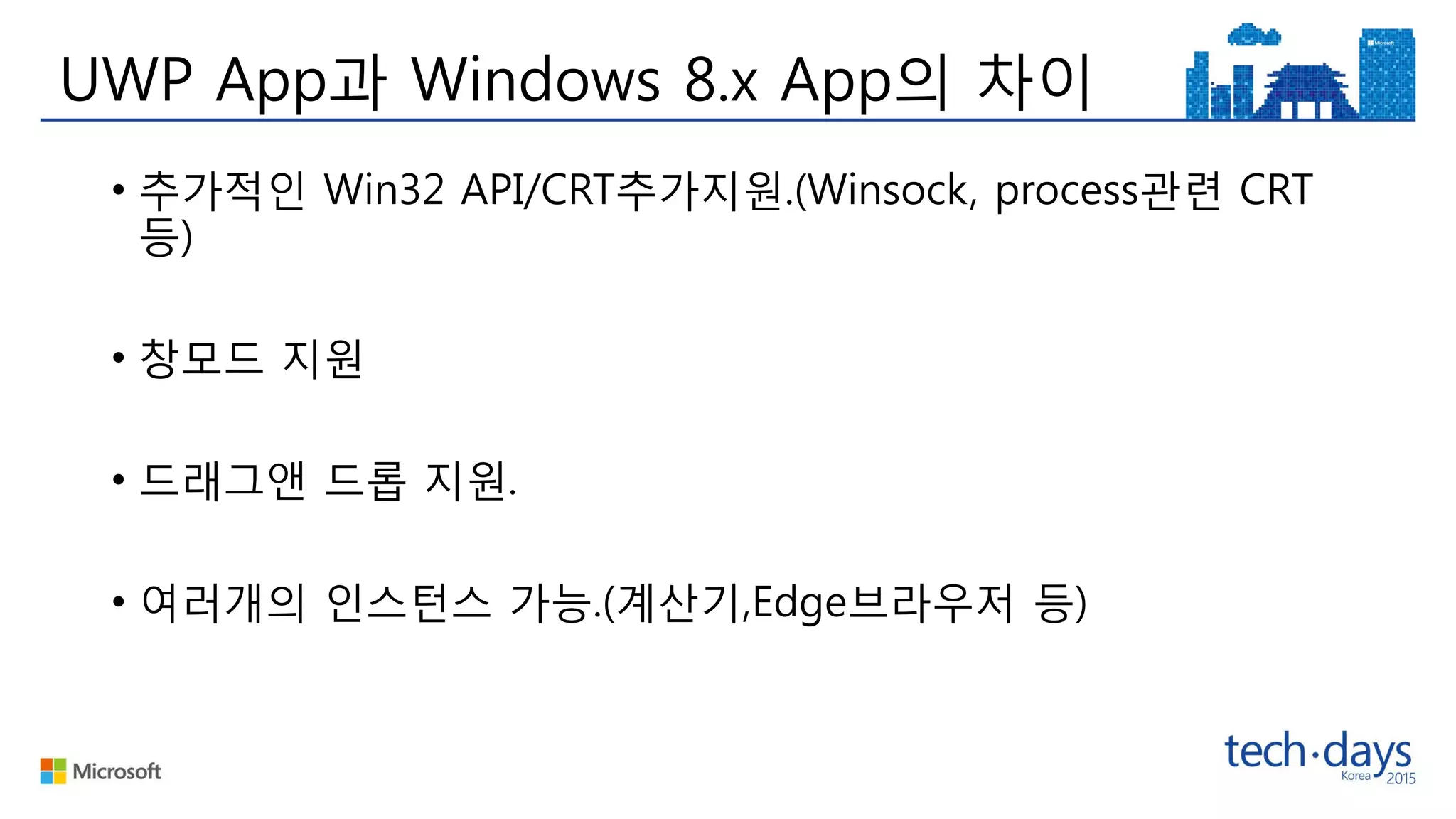 UWP App과 Windows 8.x App의 차이
• 추가적인 Win32 API/CRT추가지원.(Winsock, process관련 CRT
등)
• 창모드 지원
• 드래그앤 드롭 지원.
• 여러개의 인스턴스 가능.(계산기,Edge브라우저 등)
 