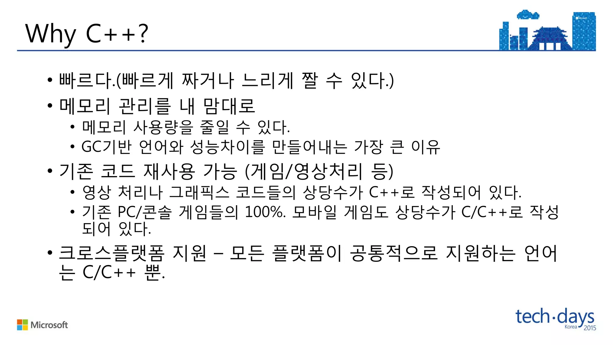 Why C++?
• 빠르다.(빠르게 짜거나 느리게 짤 수 있다.)
• 메모리 관리를 내 맘대로
• 메모리 사용량을 줄일 수 있다.
• GC기반 언어와 성능차이를 만들어내는 가장 큰 이유
• 기존 코드 재사용 가능 (게임/영상처리 등)
• 영상 처리나 그래픽스 코드들의 상당수가 C++로 작성되어 있다.
• 기존 PC/콘솔 게임들의 100%. 모바일 게임도 상당수가 C/C++로 작성
되어 있다.
• 크로스플랫폼 지원 – 모든 플랫폼이 공통적으로 지원하는 언어
는 C/C++ 뿐.
 